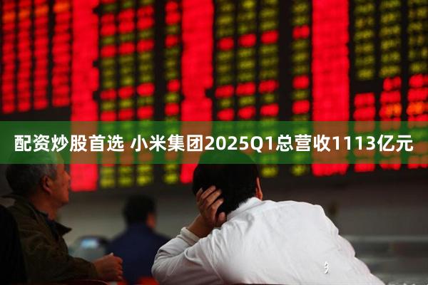 配资炒股首选 小米集团2025Q1总营收1113亿元
