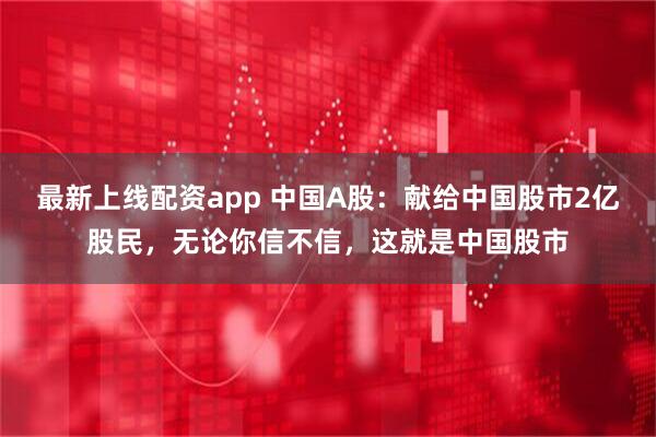 最新上线配资app 中国A股：献给中国股市2亿股民，无论你信不信，这就是中国股市