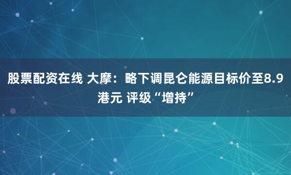 股票配资在线 大摩：略下调昆仑能源目标价至8.9港元 评级“增持”