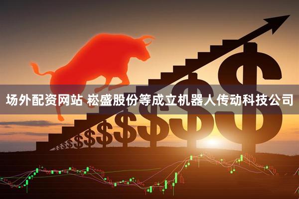 场外配资网站 崧盛股份等成立机器人传动科技公司