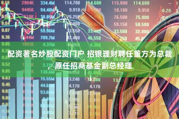 配资著名炒股配资门户 招银理财聘任董方为总裁，原任招商基金副总经理