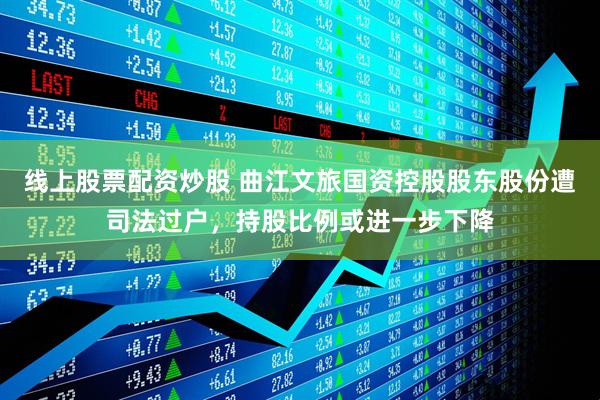 线上股票配资炒股 曲江文旅国资控股股东股份遭司法过户，持股比例或进一步下降