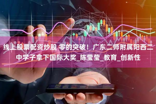 线上股票配资炒股 零的突破！广东二师附属阳西二中学子拿下国际大奖_陈莹莹_教育_创新性