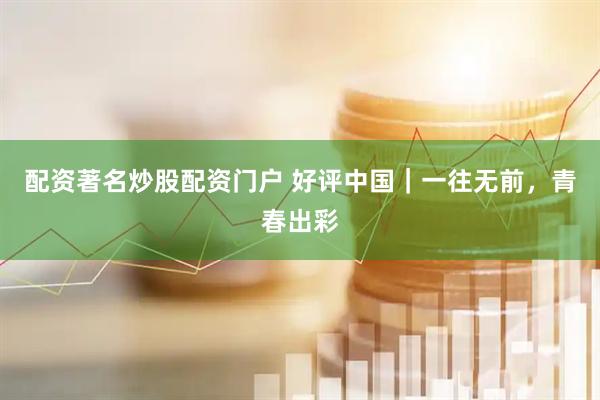 配资著名炒股配资门户 好评中国｜一往无前，青春出彩