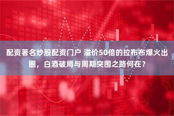 配资著名炒股配资门户 溢价50倍的拉布布爆火出圈，白酒破局与周期突围之路何在？