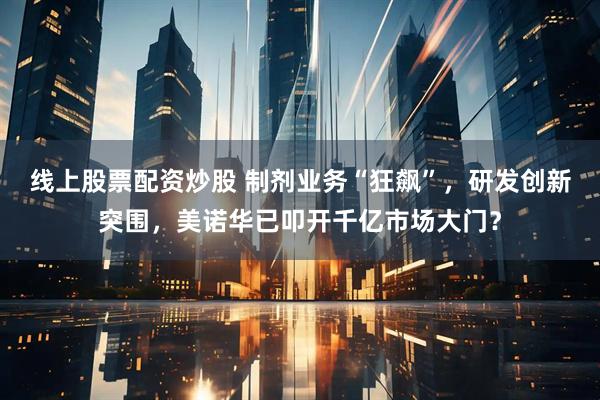 线上股票配资炒股 制剂业务“狂飙”，研发创新突围，美诺华已叩开千亿市场大门？