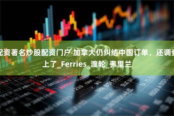 配资著名炒股配资门户 加拿大仍纠结中国订单，还调查上了_Ferries_渡轮_弗里兰