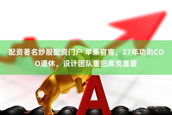 配资著名炒股配资门户 苹果官宣，27年功勋COO退休，设计团队重归库克直管