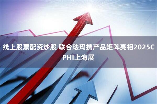 线上股票配资炒股 联合珐玛携产品矩阵亮相2025CPHI上海展