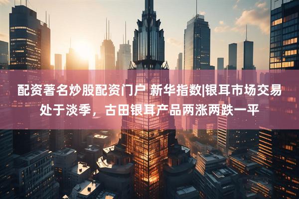 配资著名炒股配资门户 新华指数|银耳市场交易处于淡季，古田银耳产品两涨两跌一平