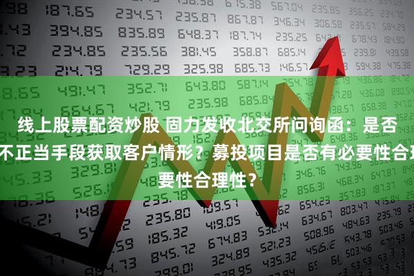 线上股票配资炒股 固力发收北交所问询函：是否存在不正当手段获取客户情形？募投项目是否有必要性合理性？