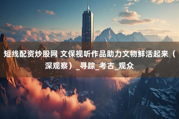 短线配资炒股网 文保视听作品助力文物鲜活起来（深观察）_寻踪_考古_观众