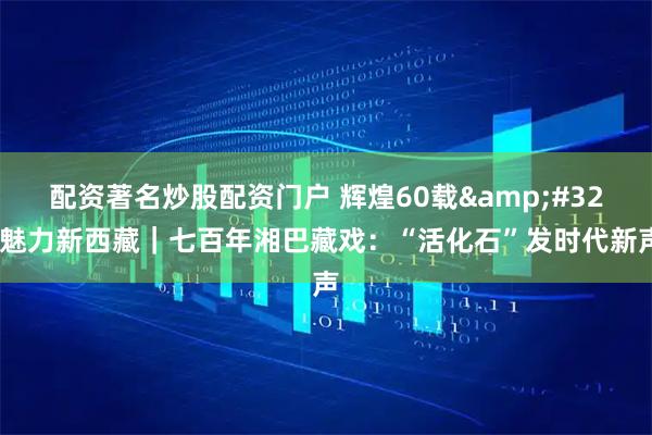 配资著名炒股配资门户 辉煌60载&#32;魅力新西藏｜七百年湘巴藏戏：“活化石”发时代新声