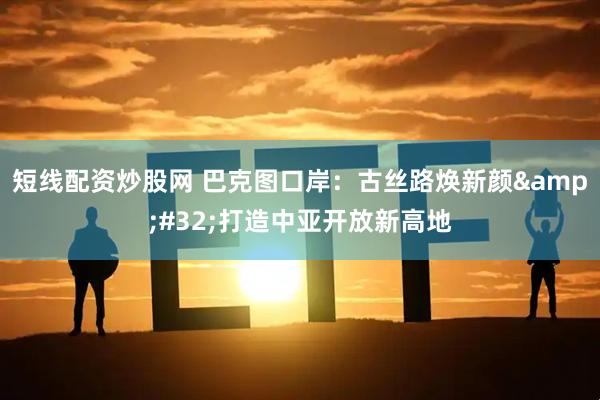 短线配资炒股网 巴克图口岸：古丝路焕新颜&#32;打造中亚开放新高地