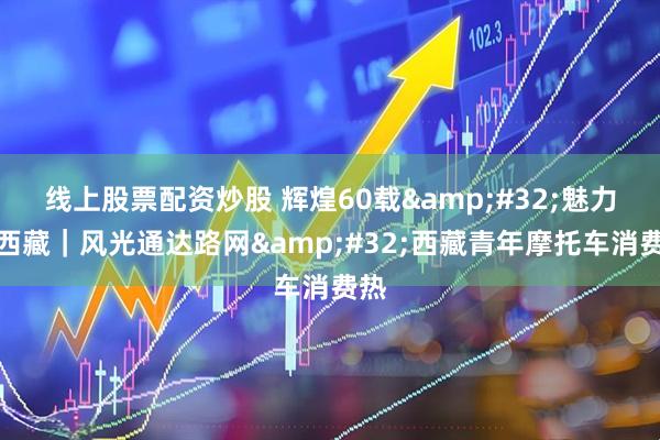 线上股票配资炒股 辉煌60载&#32;魅力新西藏｜风光通达路网&#32;西藏青年摩托车消费热
