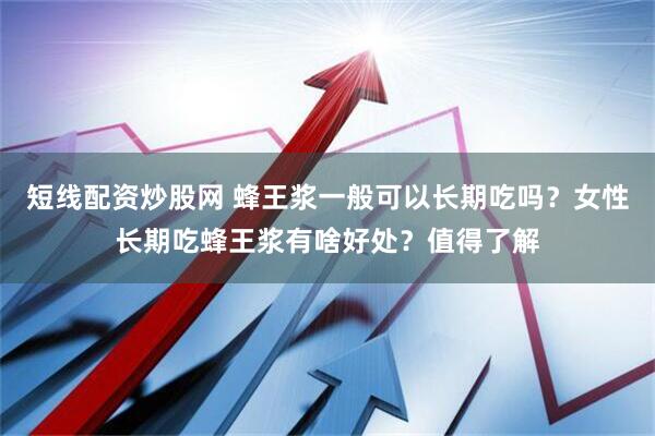 短线配资炒股网 蜂王浆一般可以长期吃吗？女性长期吃蜂王浆有啥好处？值得了解
