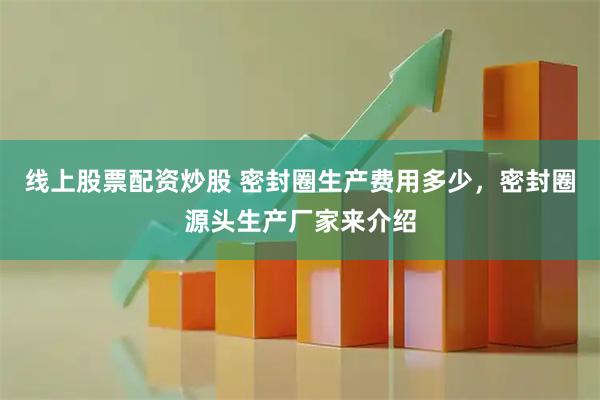 线上股票配资炒股 密封圈生产费用多少，密封圈源头生产厂家来介绍
