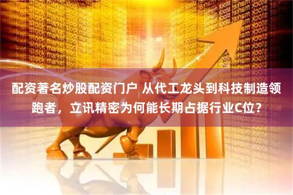 配资著名炒股配资门户 从代工龙头到科技制造领跑者，立讯精密为何能长期占据行业C位？