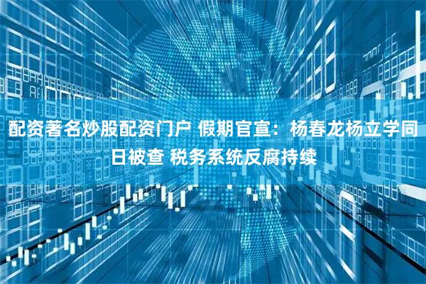 配资著名炒股配资门户 假期官宣：杨春龙杨立学同日被查 税务系统反腐持续