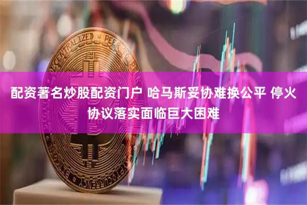 配资著名炒股配资门户 哈马斯妥协难换公平 停火协议落实面临巨大困难