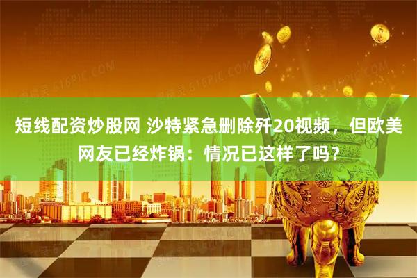 短线配资炒股网 沙特紧急删除歼20视频，但欧美网友已经炸锅：情况已这样了吗？