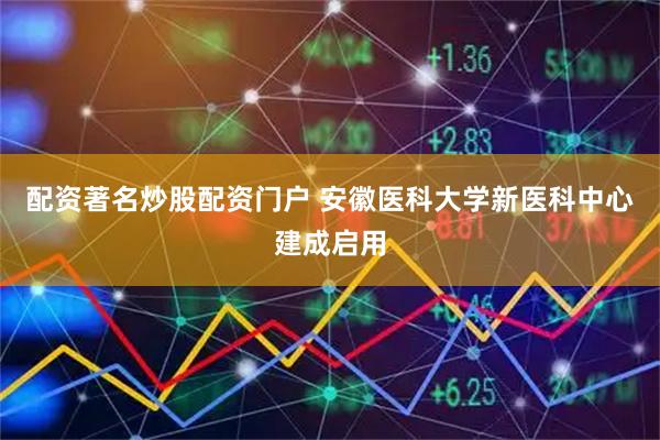 配资著名炒股配资门户 安徽医科大学新医科中心建成启用