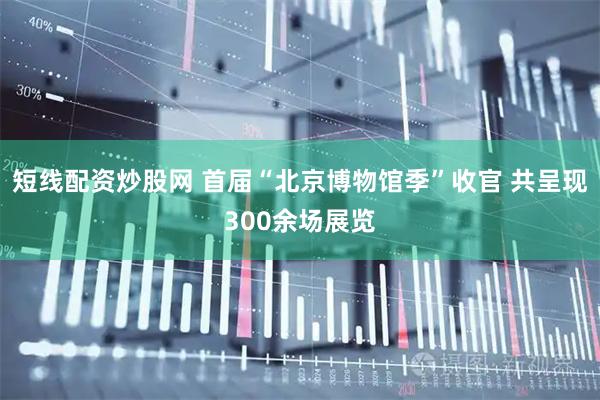短线配资炒股网 首届“北京博物馆季”收官 共呈现300余场展览