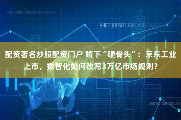 配资著名炒股配资门户 啃下“硬骨头”：京东工业上市，数智化如何改写3万亿市场规则？