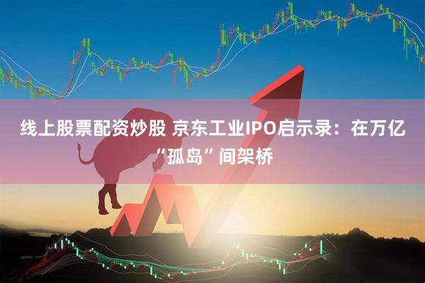 线上股票配资炒股 京东工业IPO启示录：在万亿“孤岛”间架桥