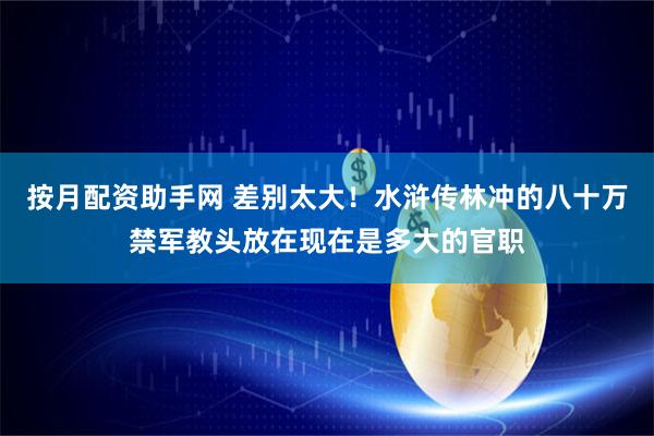 按月配资助手网 差别太大！水浒传林冲的八十万禁军教头放在现在是多大的官职