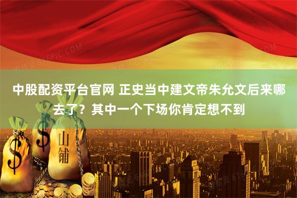 中股配资平台官网 正史当中建文帝朱允文后来哪去了？其中一个下场你肯定想不到
