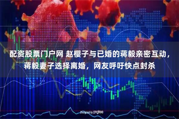 配资股票门户网 赵樱子与已婚的蒋毅亲密互动，蒋毅妻子选择离婚，网友呼吁快点封杀