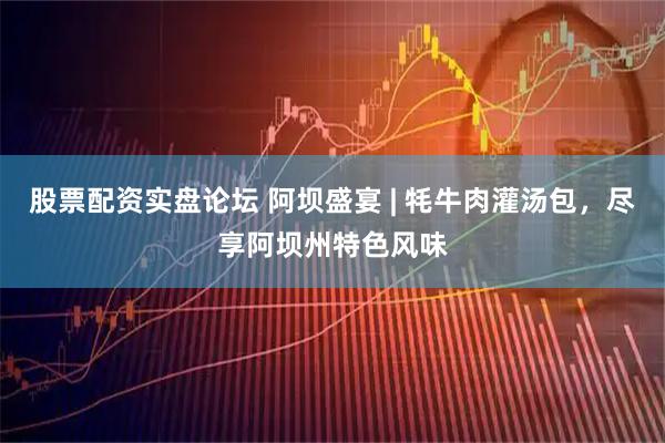 股票配资实盘论坛 阿坝盛宴 | 牦牛肉灌汤包，尽享阿坝州特色风味