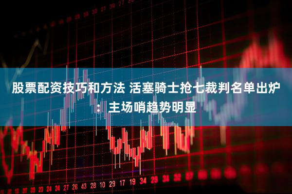 股票配资技巧和方法 活塞骑士抢七裁判名单出炉：主场哨趋势明显