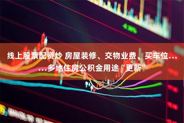 线上股票配资炒 房屋装修、交物业费、买车位……多地住房公积金用途“更新”