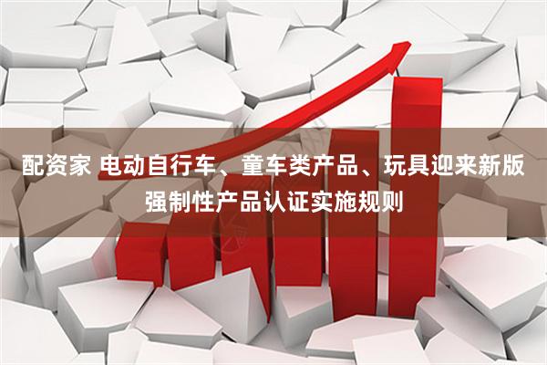 配资家 电动自行车、童车类产品、玩具迎来新版强制性产品认证实施规则