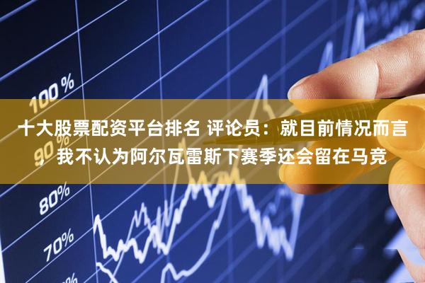 十大股票配资平台排名 评论员：就目前情况而言，我不认为阿尔瓦雷斯下赛季还会留在马竞