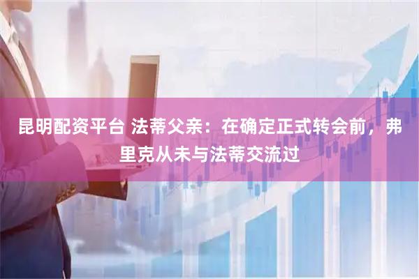 昆明配资平台 法蒂父亲：在确定正式转会前，弗里克从未与法蒂交流过