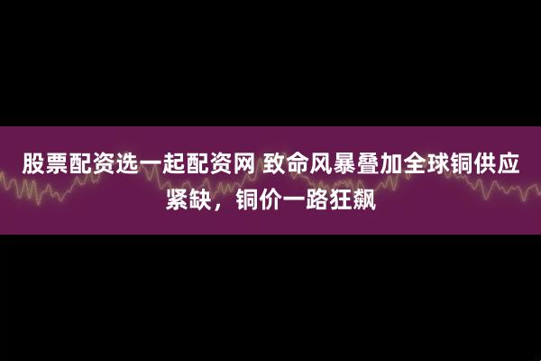 股票配资选一起配资网 致命风暴叠加全球铜供应紧缺，铜价一路狂飙