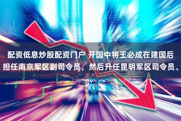 配资低息炒股配资门户 开国中将王必成在建国后担任南京军区副司令员，然后升任昆明军区司令员、