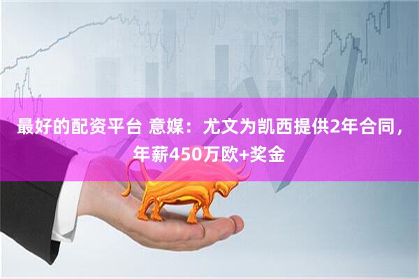 最好的配资平台 意媒：尤文为凯西提供2年合同，年薪450万欧+奖金