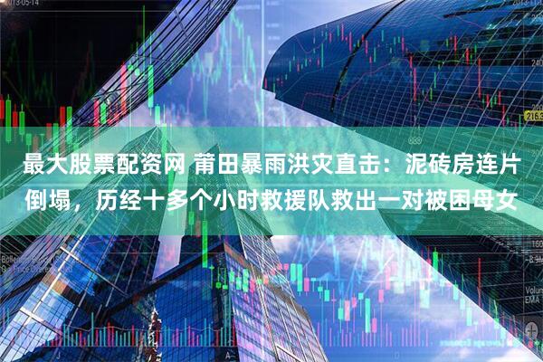 最大股票配资网 莆田暴雨洪灾直击：泥砖房连片倒塌，历经十多个小时救援队救出一对被困母女