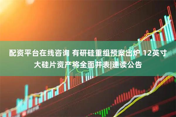 配资平台在线咨询 有研硅重组预案出炉 12英寸大硅片资产将全面并表|速读公告