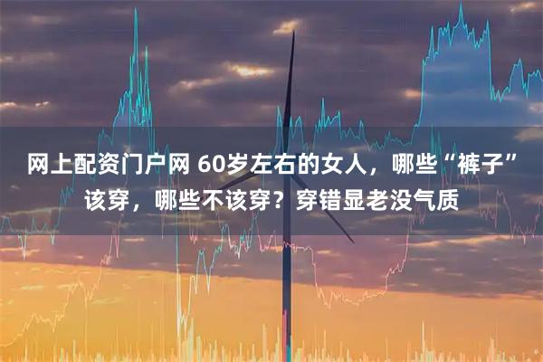 网上配资门户网 60岁左右的女人，哪些“裤子”该穿，哪些不该穿？穿错显老没气质