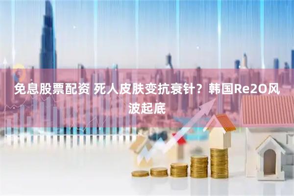 免息股票配资 死人皮肤变抗衰针？韩国Re2O风波起底