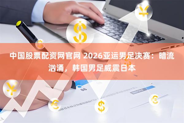 中国股票配资网官网 2026亚运男足决赛：暗流汹涌，韩国男足威震日本