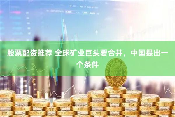 股票配资推荐 全球矿业巨头要合并，中国提出一个条件