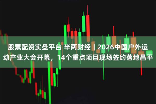股票配资实盘平台 半两财经｜2026中国户外运动产业大会开幕，14个重点项目现场签约落地昌平